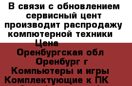 В связи с обновлением сервисный цент производит распродажу компютерной техники › Цена ­ 1 500 - Оренбургская обл., Оренбург г. Компьютеры и игры » Комплектующие к ПК   . Оренбургская обл.